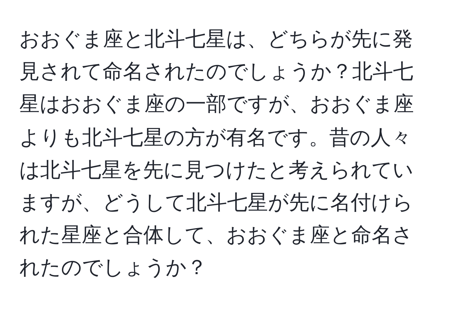 おおぐま座と北斗七星は、どちらが先に発見されて命名されたのでしょうか？北斗七星はおおぐま座の一部ですが、おおぐま座よりも北斗七星の方が有名です。昔の人々は北斗七星を先に見つけたと考えられていますが、どうして北斗七星が先に名付けられた星座と合体して、おおぐま座と命名されたのでしょうか？