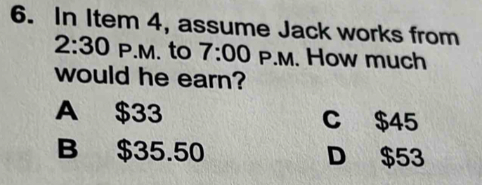 In Item 4, assume Jack works from
2:30 P.M. to 7:00 P.M. How much
would he earn?
A $33 C $45
B $35.50 D $53