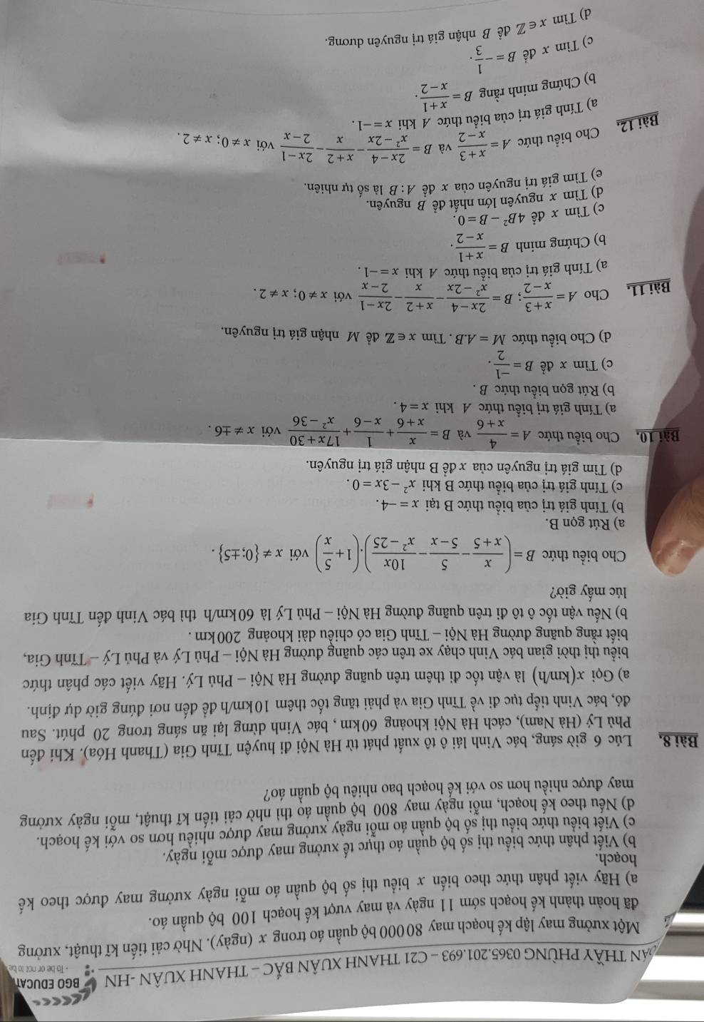 AN THÃY PHỜNG 0365.201.693 - C21 THANH XUÂN BẢC - THANH XUÂN -HN BGO EDUCAT
- To be or not to be
Một xưởng may lập kế hoạch may 80 000 bộ quần áo trong x (ngày). Nhờ cải tiến kĩ thuật, xưởng
đã hoàn thành kế hoạch sớm 11 ngày và may vượt kế hoạch 100 bộ quần áo.
a) Hãy viết phân thức theo biến x biểu thị số bộ quần áo mỗi ngày xưởng may được theo kế
hoạch.
b) Viết phân thức biểu thị số bộ quần áo thực tế xưởng may được mỗi ngày.
c) Viết biểu thức biểu thị số bộ quần áo mỗi ngày xưởng may được nhiều hơn so với kế hoạch.
d) Nếu theo kế hoạch, mỗi ngày may 800 bộ quần áo thì nhờ cải tiến kĩ thuật, mỗi ngày xưởng
may được nhiều hơn so với kế hoạch bao nhiêu bộ quần áo?
Bài 8, Lúc 6 giờ sáng, bác Vinh lái ô tô xuất phát từ Hà Nội đi huyện Tĩnh Gia (Thanh Hóa). Khi đến
Phù Lý (Hà Nam), cách Hà Nội khoảng 60km , bác Vinh dừng lại ăn sáng trong 20 phút. Sau
đó, bác Vinh tiếp tục đi về Tĩnh Gia và phải tăng tốc thêm 10km/h để đến nơi đúng giờ dự định.
a) Gọi x(km/h) là vận tốc đi thêm trên quãng đường Hà Nội - Phủ Lý. Hãy viết các phân thức
biểu thị thời gian bác Vinh chạy xe trên các quãng đường Hà Nội - Phủ Lý và Phủ Lý - Tĩnh Gia,
biết rằng quãng đường Hà Nội - Tĩnh Gia có chiều dài khoảng 200 km .
b) Nếu vận tốc ô tô đi trên quãng đường Hà Nội - Phủ Lý là 60km/h thì bác Vinh đến Tĩnh Gia
lúc mấy giờ?
Cho biểu thức B=( x/x+5 - 5/5-x - 10x/x^2-25 ).(1+ 5/x ) với x!=  0;± 5 .
a) Rút gọn B.
b) Tính giá trị của biểu thức B tại x=-4.
c) Tính giá trị của biểu thức B khi x^2-3x=0.
d) Tìm giá trị nguyên của x đề B nhận giá trị nguyên.
Bài 10, Cho biểu thức A= 4/x+6  và B= x/x+6 + 1/x-6 + (17x+30)/x^2-36  với x!= ± 6.
a) Tính giá trị biều thức A khi x=4.
b) Rút gọn biểu thức B .
c) Tìm x đề B= (-1)/2 .
d) Cho biểu thức M=A.B. Tìm x∈ Z để Mỹ nhận giá trị nguyên.
Bài 11, Cho A= (x+3)/x-2 ;B= (2x-4)/x^2-2x - (x+2)/x - (2x-1)/2-x  với x!= 0;x!= 2.
a) Tính giá trị của biểu thức A khi x=-1.
b) Chứng minh B= (x+1)/x-2 .
c) Tìm x đề 4B^2-B=0.
d) Tìm x nguyên lớn nhất để B nguyên.
e) Tìm giá trị nguyên của x đề d B là số tự nhiên.
Bài 12, Cho biểu thức A= (x+3)/x-2  và B= (2x-4)/x^2-2x - (x+2)/x - (2x-1)/2-x  với x!= 0;x!= 2.
a) Tính giá trị của biểu thức A khi x=-1.
b) Chứng minh rằng B= (x+1)/x-2 .
c) Tìm x đề B=- 1/3 .
d) Tìm x∈ Z để B nhận giá trị nguyên dương.