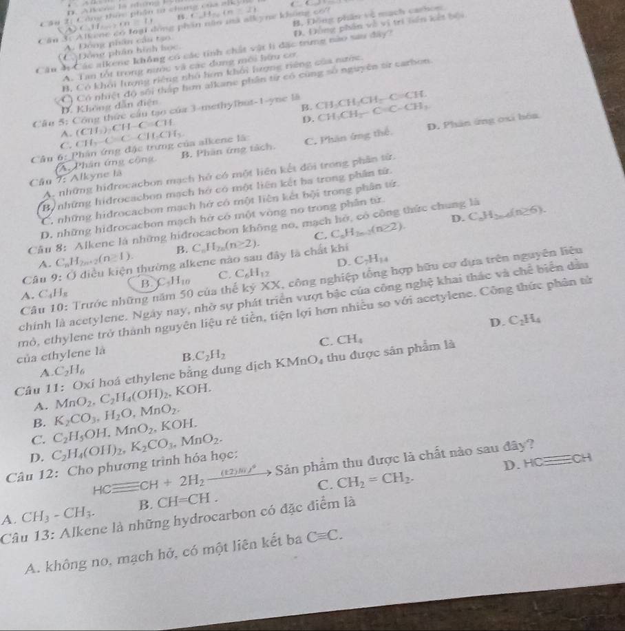 Công thức phân ta chúng của nlkýlu  
1 t_m=1.1 1
â n 3 :   A  lke 6x^2 lóng phần năn mà alkyne không 66 C.H_26(n(n≥ 2) B, Elông phần vô mạch carhom
Động phân hình học. Đ. Đồng phần về vị tri liên kết bội
A. Đồng phân cầu tạo.
Câu 4 Các alkene không có các tính chất vật lì đặc trừng nào sau đây?
A. Tan tốt trong nước và các dụng môi hữu cơ
B, Có khỏi lượng riêng nhỏ hơn khối lượng riêng của nước.
(C) Có nhiệt độ sối thập hơn alkane phân từ có cũng số nguyên từ carbon.
D. Không dẫn điện
B. CH_3CH_2-C=C-CH_3
Câu 5: Công thức cầu tạo của 3-methylbut-1-ync là CH_3CH_2CH_2-C=CH.
A. (CH_3)_2CH-C=CH
D.
B. Phân ứng tách. C. Phân ứng thể. D. Phân ứng 0xi hóa
C.
Câu 6: * Phân ứng đặc trưng của alkene là CH_2-C=C-CH_2CH_3
Câu 7: Alkyne là An Phân ứng cộng
A. những hiđrocacbon mạch hỏ có một liện kết dối trong phân từ.
Be những hidrocachon mạch hở có một liên kết ha trong phần tử.
C. những hidrocachon mạch hở có một liên kết bội trong phân tử
D. C_nH_2n-4(n≥ 6).
D. những hidrocachon mạch hở có một vòng no trong phân từ
Cầu 8: Alkene là những hidrocacbon không no, mạch hở, có công thức chung là
C.
A. C_nH_2n+2(n≥ 1). B. C_nH_2n(n≥ 2). C_nH_2n-2(n≥ 2).
D. C_7H_14
Câu 9: O điều kiện thường alkene nào sau đây là chất khí
Câu 10: Trước những năm 50 của thế kỷ XX, công nghiệp tổng hợp hữu cơ dựa trên nguyên liêu
A. C_4H_8 B. C_5H_10 C. C_6H_12
chính là acetylene. Ngày nay, nhờ sự phát triển vượt bậc của công nghệ khai thác và chế biển dầu
mỏ, ethylene trở thành nguyên liệu rẻ tiền, tiện lợi hơn nhiều so với acetylene. Công thức phân tử
D. C_2H_4
C. CH_4
của ethylene là
B. C_2H_2
Câu 11: Oxi hoá ethylene bằng dung dịch KMnO_4 thu được sản phẩm là
A. C_2H_6
A. MnO_2,C_2H_4(OH)_2 , KOH.
B. K_2CO_3,H_2O,MnO_2.
C. C_2H_5OH,MnO_2,KOH.
D.
HCequiv CH+2H_2_ (t2)m/^circ  + Sản phẩm thu được là chất nào sau đây?
Câu 12: Cho phương trình hóa học: C_2H_4(OH)_2,K_2CO_3,MnO_2.
D. HCequiv ECH
C.
A. CH_3-CH_3. B. CH=CH. CH_2=CH_2.
Câu 13: Alkene là những hydrocarbon có đặc điểm là
A. không no, mạch hở, có một liên kết ba Cequiv C.