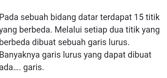 Pada sebuah bidang datar terdapat 15 titik 
yang berbeda. Melalui setiap dua titik yang 
berbeda dibuat sebuah garis lurus. 
Banyaknya garis lurus yang dapat dibuat 
ada.... garis.