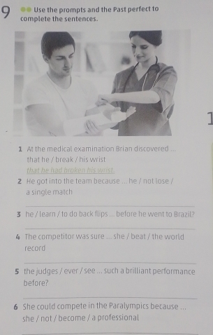 Use the prompts and the Past perfect to 
9 complete the sentences. 

1 At the medical examination Brian discovered .. 
that he / break / his wrist 
that he had broken his wrist. 
2 He got into the team because ... he / not lose / 
a single match 
_ 
3 he / learn / to do back flips ... before he went to Brazil? 
_ 
4 The competitor was sure ... she / beat / the world 
record 
_ 
5 the judges / ever / see ... such a brilliant performance 
before? 
_ 
6 She could compete in the Paralympics because ... 
she / not / become / a professional 
_