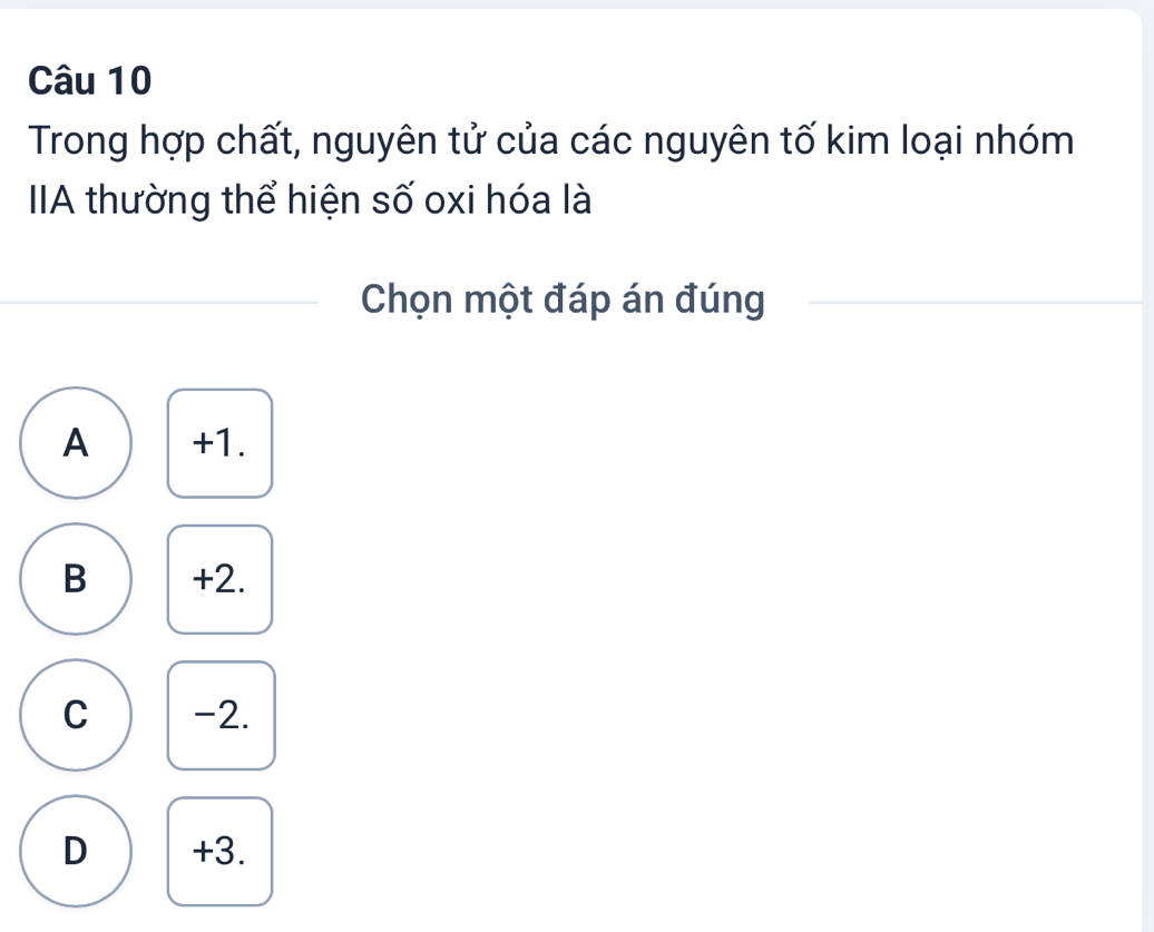 Trong hợp chất, nguyên tử của các nguyên tố kim loại nhóm
IA thường thể hiện số oxi hóa là
Chọn một đáp án đúng
A +1.
B +2.
C -2.
D +3.