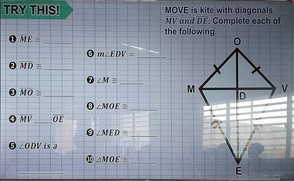 TRY THIS! MOVE is kite with diagonals
overline MV and overline DE. Complete each of 
① overline ME≌ _ 
6 m∠ EDV= _ 
2 overline MD≌ _ 
0 ∠ M≌ _ 
3 overline MO≌ _ 
8 ∠ MOE≌ _
overline MV _ overline OE
_ 
9 ∠ MED≌
∠ ODV is a 
10 △ MOE≌ _