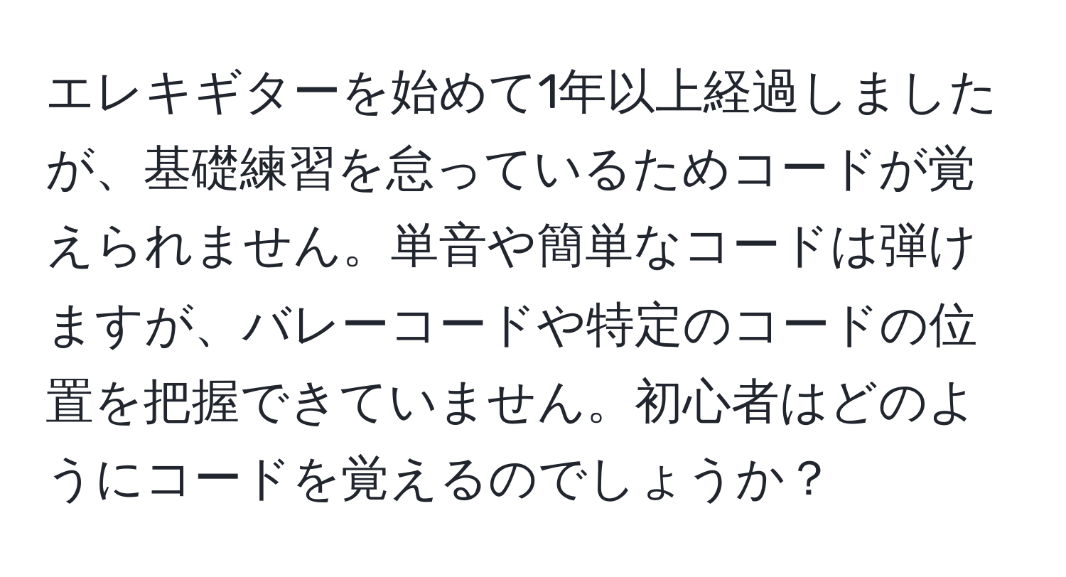 エレキギターを始めて1年以上経過しましたが、基礎練習を怠っているためコードが覚えられません。単音や簡単なコードは弾けますが、バレーコードや特定のコードの位置を把握できていません。初心者はどのようにコードを覚えるのでしょうか？