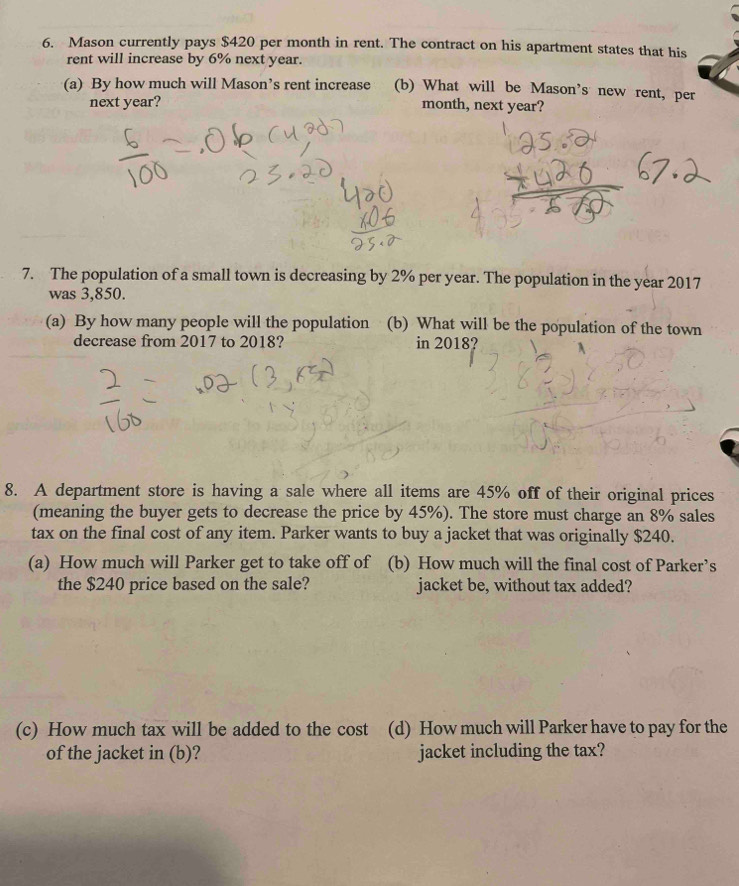 Mason currently pays $420 per month in rent. The contract on his apartment states that his 
rent will increase by 6% next year. 
(a) By how much will Mason’s rent increase (b) What will be Mason's new rent, per 
next year? month, next year? 
7. The population of a small town is decreasing by 2% per year. The population in the year 2017 
was 3,850. 
(a) By how many people will the population (b) What will be the population of the town 
decrease from 2017 to 2018? in 2018? 
8. A department store is having a sale where all items are 45% off of their original prices 
(meaning the buyer gets to decrease the price by 45%). The store must charge an 8% sales 
tax on the final cost of any item. Parker wants to buy a jacket that was originally $240. 
(a) How much will Parker get to take off of (b) How much will the final cost of Parker’s 
the $240 price based on the sale? jacket be, without tax added? 
(c) How much tax will be added to the cost (d) How much will Parker have to pay for the 
of the jacket in (b)? jacket including the tax?