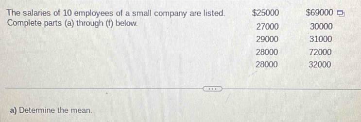 The salaries of 10 employees of a small company are listed. $25000 $69000
Complete parts (a) through (f) below. 27000 30000
29000 31000
28000 72000
28000 32000
a) Determine the mean.