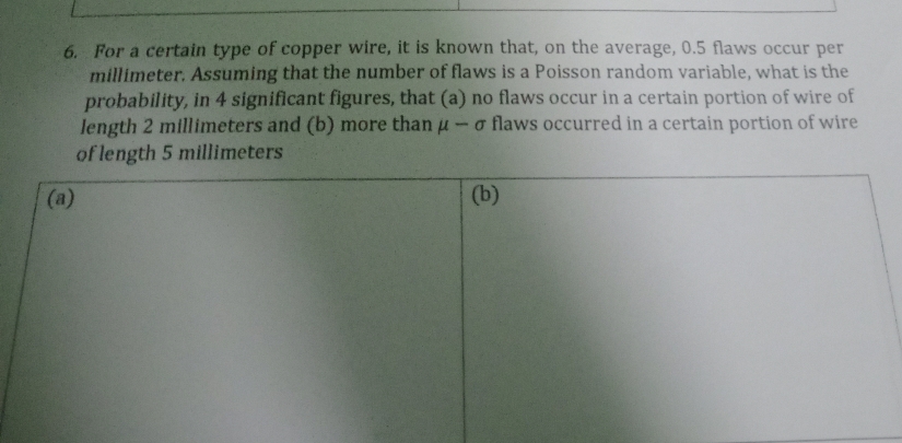 For a certain type of copper wire, it is known that, on the average, 0.5 flaws occur per
millimeter. Assuming that the number of flaws is a Poisson random variable, what is the 
probability, in 4 significant figures, that (a) no flaws occur in a certain portion of wire of 
length 2 millimeters and (b) more than mu -sigma flaws occurred in a certain portion of wire 
of length 5 millimeters
(a) (b)