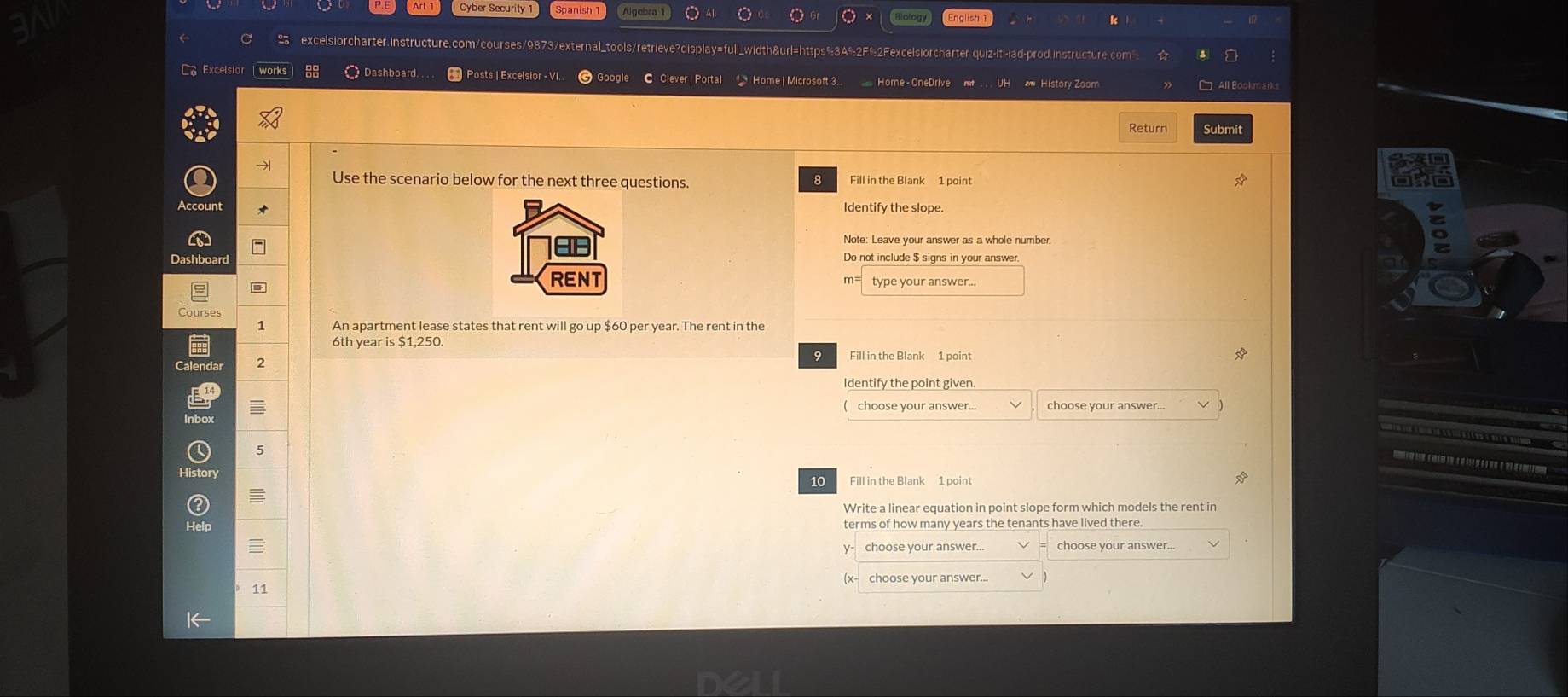 Cyber Security 
Biology 
excelsiorcharter.instructure.com/courses/9873/external_tools/retrieve?display=full_width&url=https%3A%2F%2Fexcelsiorcharter.quiz-lti-lad-prod.instructure 
Excelsio 88 Dashboard. . Posts | Excelsior - V Home I Microsoft 3. 
* History Zoom 
Return Submit 
Use the scenario below for the next three questions B Fill in the Blank 1 point 
Dashboard 
type your answer.. 
1 An apartment lease states that rent will go up $60 per year. The rent in the
6th year is $1,250
2 
choose your answer.. 
5 
10 Fill in the Blank 1 point 
= 
Write a linear equation in point slope form which models the rent in 
terms of how many years the tenants have lived there. 
choose your answer.. 
choose your answer... 
11