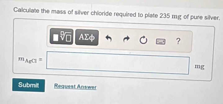 Calculate the mass of silver chloride required to plate 235 mg of pure silver.
□ sqrt[□](□ ) AΣφ ?
m_AgCl=□ mg
Submit Request Answer