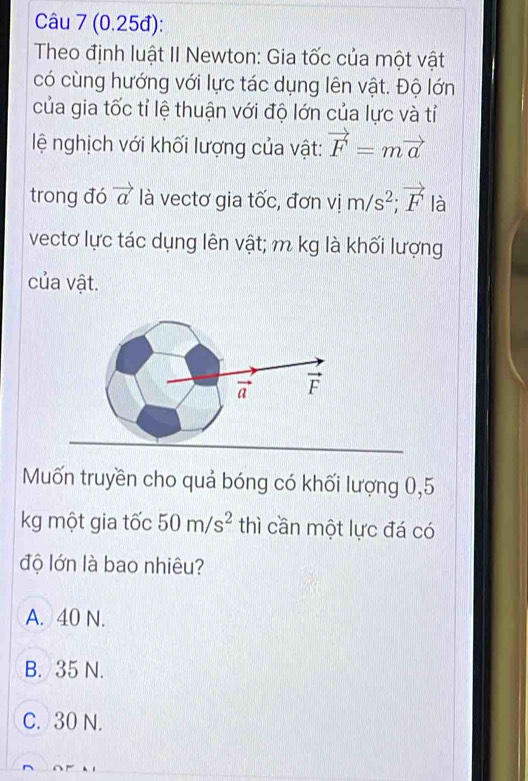 (0.25đ):
Theo định luật II Newton: Gia tốc của một vật
có cùng hướng với lực tác dụng lên vật. Độ lớn
của gia tốc tỉ lệ thuận với độ lớn của lực và tỉ
ệ nghịch với khối lượng của vật: vector F=mvector a
trong đó vector a là vectơ gia tốc, đơn vim/s^2;vector F là
vectơ lực tác dụng lên vật; m kg là khối lượng
của vật.
Mốn truyền cho quả bóng có khối lượng 0,5
kg một gia tốc 50m/s^2 thì cần một lực đá có
độ lớn là bao nhiêu?
A. 40 N.
B. 35 N.
C. 30 N.