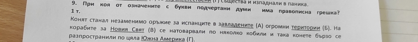 Ιели (Τ) Сышества и изпаднали в ланика。
9. При коя от означените с букви подчертани думи има правописна грешка?
1 τ.
Конят станал незаменимо орьжие за исланците в завладените (А) огромни територии (Б). На
корабите за Новия Свяτ (В) се натоварвали по няколко кобили и така конете бьрзо се
разлространили по цяла ΡОжна Америка (Γ).