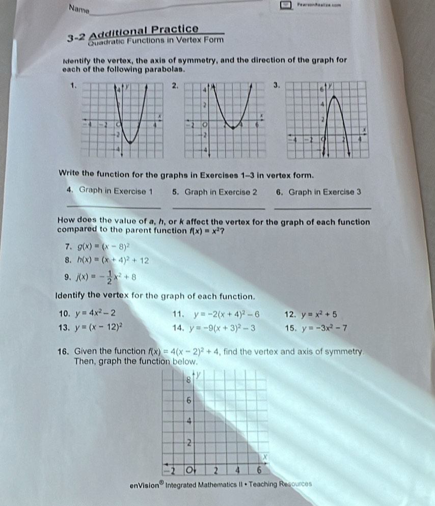 Name 
_ 
3-2 Additional Practice 
Quadratic Functions in Vertex Form 
identify the vertex, the axis of symmetry, and the direction of the graph for 
each of the following parabolas. 
12 
3 

Write the function for the graphs in Exercises 1-3 in vertex form. 
4、 Graph in Exercise 1 5. Graph in Exercise 2 6. Graph in Exercise 3 
_ 
__ 
How does the value of a, h, or k affect the vertex for the graph of each function 
compared to the parent function f(x)=x^2 ? 
7. g(x)=(x-8)^2
8. h(x)=(x+4)^2+12
9. j(x)=- 1/2 x^2+8
Identify the vertex for the graph of each function. 
10. y=4x^2-2 11. y=-2(x+4)^2-6 12. y=x^2+5
13. y=(x-12)^2 14. y=-9(x+3)^2-3 15. y=-3x^2-7
16. Given the function f(x)=4(x-2)^2+4 , find the vertex and axis of symmetry. 
Then, graph the function below. 
enVisic n^( enclosecircle)3 Integrated Mathematics II • Teaching Resources