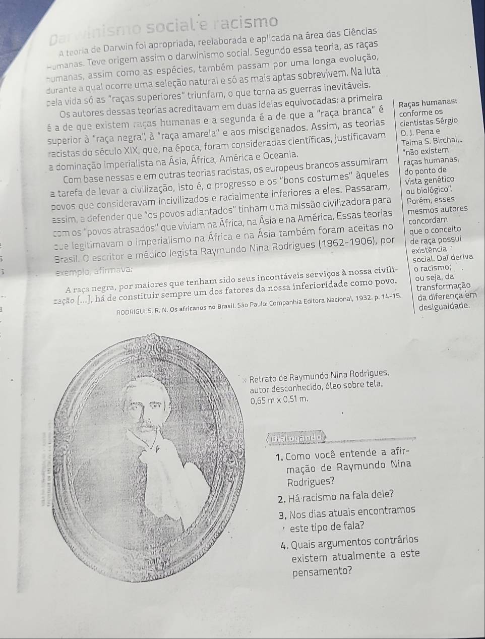 Darwinismo social e racismo
a teoria de Darwin foi apropriada, reelaborada e aplicada na área das Ciências
umanas. Teve origem assim o darwinismo social. Segundo essa teoria, as raças
humanas, assim como as espécies, também passam por uma longa evolução,
durante a qual ocorre uma seleção natural e só as mais aptas sobrevivem. Na luta
cela vida só as "raças superiores" triunfam, o que torna as guerras inevitáveis.
Os autores dessas tęorias acreditavam em duas ideias equivocadas: a primeira
é a de que existem raças humanas e a segunda é a de que a "raça branca" é conforme os  Raças humanas:
superior à "raça negra", à "raça amarela" e aos miscigenados. Assim, as teorias cientistas Sérgio
Telma S. Birchal,
racistas do século XIX, que, na época, foram consideradas científicas, justificavam D. J. Pena e
a dominação imperialista na Ásia, África, América e Oceania. "não existem
Com base nessas e em outras teorias racistas, os europeus brancos assumiram raças humanas,
a tarefa de levar a civilização, isto é, o progresso e os "bons costumes” àqueles do ponto de
ou biológico'.
povos que consideravam incivilizados e racialmente inferiores a eles. Passaram, vista genético
assim, a defender que “os povos adiantados” tinham uma missão civilizadora para Porém, esses
com os "povos atrasados" que viviam na África, na Ásia e na América. Essas teorias mesmos autores
que legitimavam o imperialismo na África e na Ásia também foram aceitas no concordam
Brasil. O escritor e médico legista Raymundo Nina Rodrigues (1862-1906), por que o conceito de raça possui
existência
social. Daí deriva
; exemplo, afirmava:
A raça negra, por maiores que tenham sido seus incontáveis serviços à nossa civili- o racismo;
transformação
zação (...), há de constituir sempre um dos fatores da nossa inferioridade como povo. ou seja, da
RODRIGUES, R. N. Os africanos no Brasil. São Paulo: Companhia Editora Nacional, 1932. p. 14-15. da diferença em
desigualdade.
Retrato de Raymundo Nina Rodrigues,
autor desconhecido, óleo sobre tela,
0.65m* 0.51m.
Dialogando
1. Como você entende a afir-
mação de Raymundo Nina
Rodrigues?
2. Há racismo na fala dele?
3, Nos dias atuais encontramos
este tipo de fala?
4. Quais argumentos contrários
existem atualmente a este
pensamento?