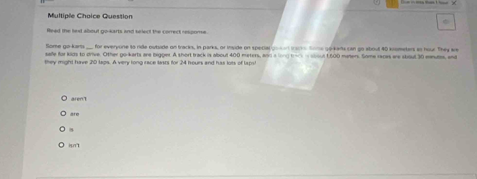 Question
Read the text about go-karts and select the correct response.
Some go-karts ___ for everyone to ride outside on tracks, in parks, or inside on special go-karl track. Some go-karts can go about 40 klemeters as hour They are
safe for kids to drive. Other go-karts are bigger. A short track is about 400 meters, and a long track is about 1,600 meters. Some races are about 30 mnutes, and
they might have 20 laps. A very long race lasts for 24 hours and has lots of laps!
aren't
are
is
isn't