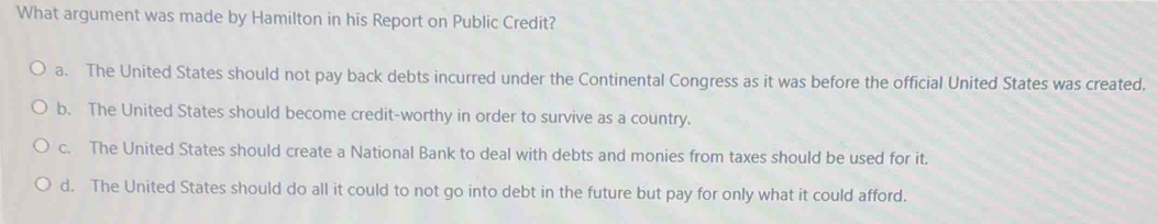 What argument was made by Hamilton in his Report on Public Credit?
a. The United States should not pay back debts incurred under the Continental Congress as it was before the official United States was created.
b. The United States should become credit-worthy in order to survive as a country.
c. The United States should create a National Bank to deal with debts and monies from taxes should be used for it.
d. The United States should do all it could to not go into debt in the future but pay for only what it could afford.