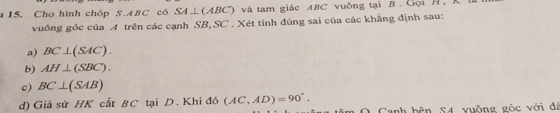 Cho hình chóp S. ABC có SA⊥ (ABC) ở và tam giác ABC vuông tại B. Gọi H, K
vuông góc của A trên các cạnh SB,SC . Xét tính đúng sai của các khẳng định sau:
a) BC⊥ (SAC).
b) AH⊥ (SBC).
c) BC⊥ (SAB)
d) Giả sử HK cắt BC tại D. Khi đó (AC,AD)=90°. 
* Canh bên S4 vuộng góc với đá