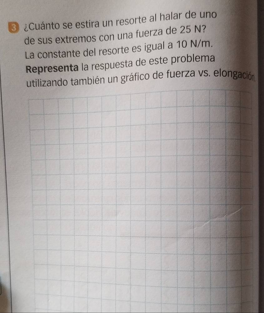 3 ¿Cuánto se estira un resorte al halar de uno 
de sus extremos con una fuerza de 25 N? 
La constante del resorte es igual a 10 N/m. 
Representa la respuesta de este problema 
utilizando también un gráfico de fuerza vs. elongación.