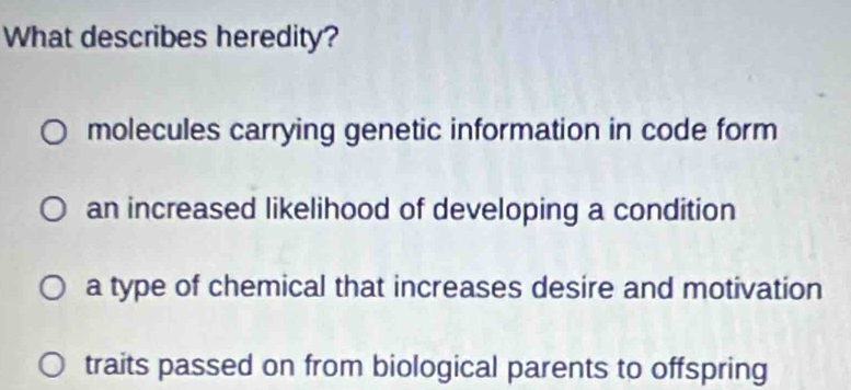 What describes heredity?
molecules carrying genetic information in code form
an increased likelihood of developing a condition
a type of chemical that increases desire and motivation
traits passed on from biological parents to offspring