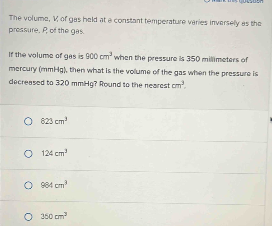 The volume, V of gas held at a constant temperature varies inversely as the
pressure, P of the gas.
If the volume of gas is 900cm^3 when the pressure is 350 millimeters of
mercury (mmHg), then what is the volume of the gas when the pressure is
decreased to 320 mmHg? Round to the nearest cm^3.
823cm^3
124cm^3
984cm^3
350cm^3