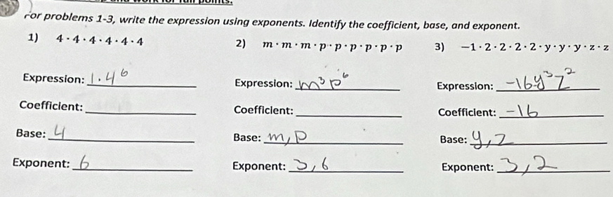 For problems 1-3, write the expression using exponents. Identify the coefficient, base, and exponent. 
1) 4· 4· 4· 4· 4· 4
2) m· m· m· p· p· p· p· p· p 3) -1· 2· 2· 2· 2· y· y· z· z
Expression: _Expression: _Expression:_ 
Coefficient: _Coefficient: _Coefficient:_ 
Base: __Base:_ 
Base: 
Exponent: _Exponent: _Exponent:_