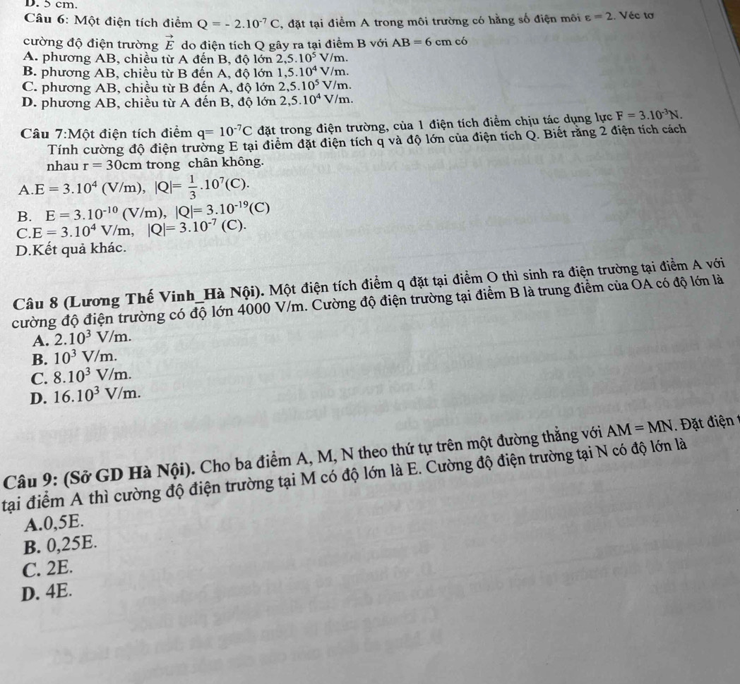 Một điện tích điểm Q=-2.10^(-7)C , đặt tại điểm A trong môi trường có hằng số điện môi varepsilon =2.. Véc tơ
cường độ điện trường vector E do điện tích Q gây ra tại điểm B với AB=6cm có
A. phương AB, chiều từ A đến B, độ lớn 2,5.10^5 V/m.
B. phương AB, chiều từ B đến A, độ lớn 1,5.10^4 sqrt()n
C. phương AB, chiều từ B đến A, độ lớn 2,5.10^5V/m 、
D. phương AB, chiều từ A đến B, độ lớn 2,5.10^4V/m.
Câu 7:Một điện tích điểm q=10^(-7)C đặt trong điện trường, của 1 điện tích điểm chịu tác dụng lực F=3.10^(-3)N.
Tính cường độ điện trường E tại điểm đặt điện tích q và độ lớn của điện tích Q. Biết răng 2 điện tích cách
nhau r=30cm trong chân không.
A E=3.10^4(V/m),|Q|= 1/3 .10^7(C).
B. E=3.10^(-10)(V/m),|Q|=3.10^(-19)(C)
C E=3.10^4V/m,|Q|=3.10^(-7)(C ).
D.Kết quả khác.
Câu 8 (Lương Thế Vinh_Hà Nội). Một điện tích điểm q đặt tại điểm O thì sinh ra điện trường tại điểm A với
cường độ điện trường có độ lớn 4000 V/m. Cường độ điện trường tại điểm B là trung điểm của OA có độ lớn là
A. 2.10^3V/m.
B. 10^3V/m.
C. 8.10^3V/m.
D. 16.10^3V/m.
Câu 9: (Sở GD Hà Nội). Cho ba điểm A, M, N theo thứ tự trên một đường thẳng với AM=MN ặt điện  
tại điểm A thì cường độ điện trường tại M có độ lớn là E. Cường độ điện trường tại N có độ lớn là
A.0,5E.
B. 0,25E.
C. 2E.
D. 4E.