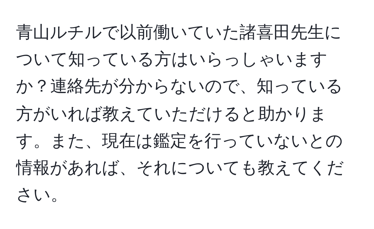 青山ルチルで以前働いていた諸喜田先生について知っている方はいらっしゃいますか？連絡先が分からないので、知っている方がいれば教えていただけると助かります。また、現在は鑑定を行っていないとの情報があれば、それについても教えてください。