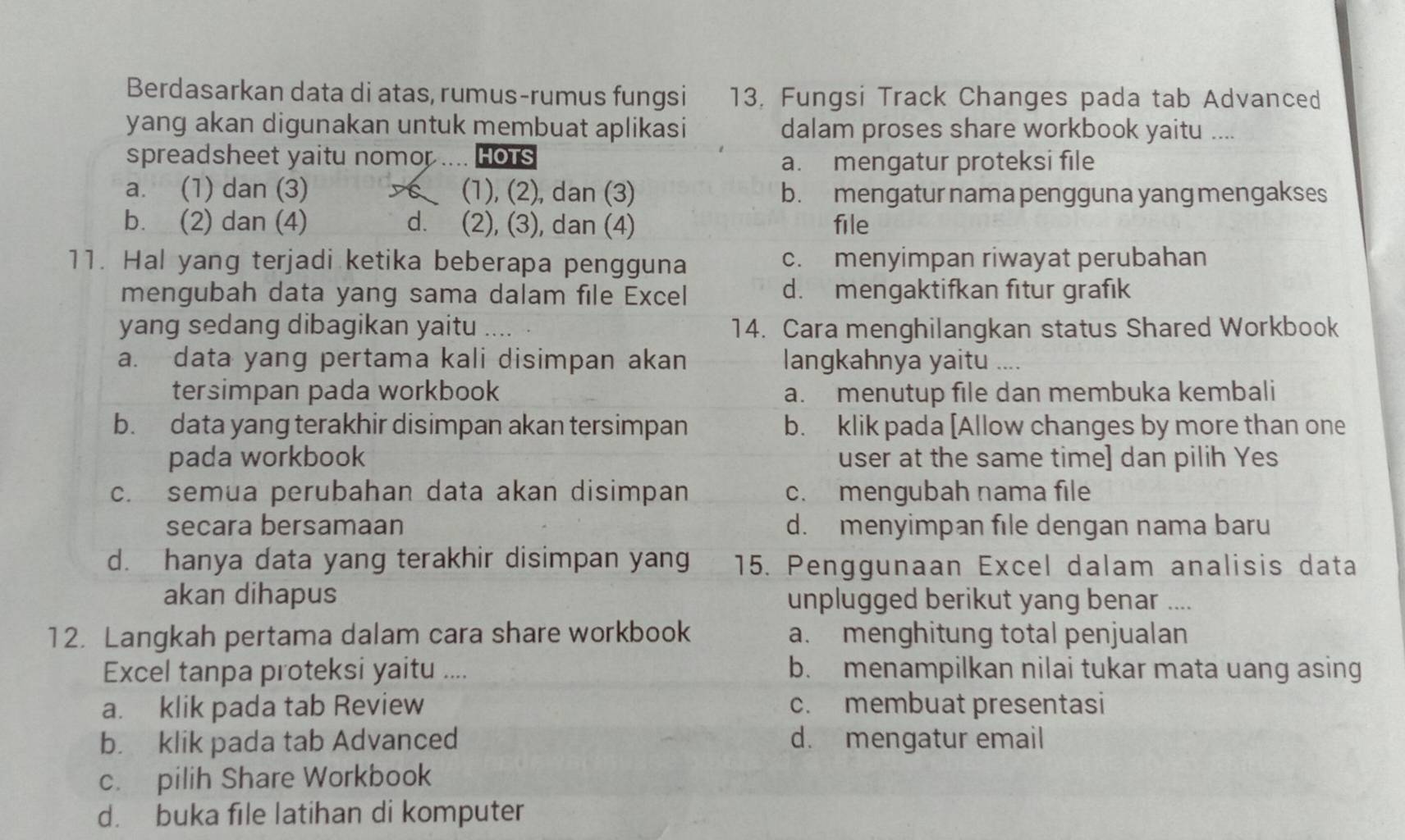 Berdasarkan data di atas, rumus-rumus fungsi 13, Fungsi Track Changes pada tab Advanced
yang akan digunakan untuk membuat aplikasi dalam proses share workbook yaitu ....
spreadsheet yaitu nomor I HOTS
a. mengatur proteksi file
a. (1) dan (3) (1), (2), dan (3) b. mengatur nama pengguna yang mengakses
b. (2) dan (4) d. (2), (3), dan (4) file
11. Hal yang terjadi ketika beberapa pengguna c. menyimpan riwayat perubahan
mengubah data yang sama dalam file Excel d. mengaktifkan fitur grafık
yang sedang dibagikan yaitu 14. Cara menghilangkan status Shared Workbook
a. data yang pertama kali disimpan akan langkahnya yaitu …
tersimpan pada workbook a. menutup file dan membuka kembali
b. data yang terakhir disimpan akan tersimpan b. klik pada [Allow changes by more than one
pada workbook user at the same time] dan pilih Yes
c. semua perubahan data akan disimpan c. mengubah nama file
secara bersamaan d. menyimpan file dengan nama baru
d. hanya data yang terakhir disimpan yang 15. Penggunaan Excel dalam analisis data
akan dihapus unplugged berikut yang benar ....
12. Langkah pertama dalam cara share workbook a. menghitung total penjualan
Excel tanpa proteksi yaitu .... b. menampilkan nilai tukar mata uang asing
a. klik pada tab Review c. membuat presentasi
b. klik pada tab Advanced d. mengatur email
c. pilih Share Workbook
d. buka file latihan di komputer