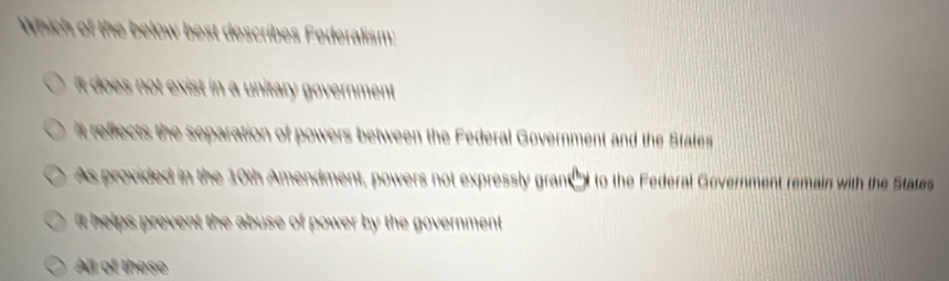 Which of the below best describes Federalism:
it does not exist in a unitary government.
t reffects the separation of powers between the Federal Government and the States
As provided in the 10th Amendment, powers not expressly granct to the Federal Government remain with the States
it helps prevent the abuse of power by the government .
All of these