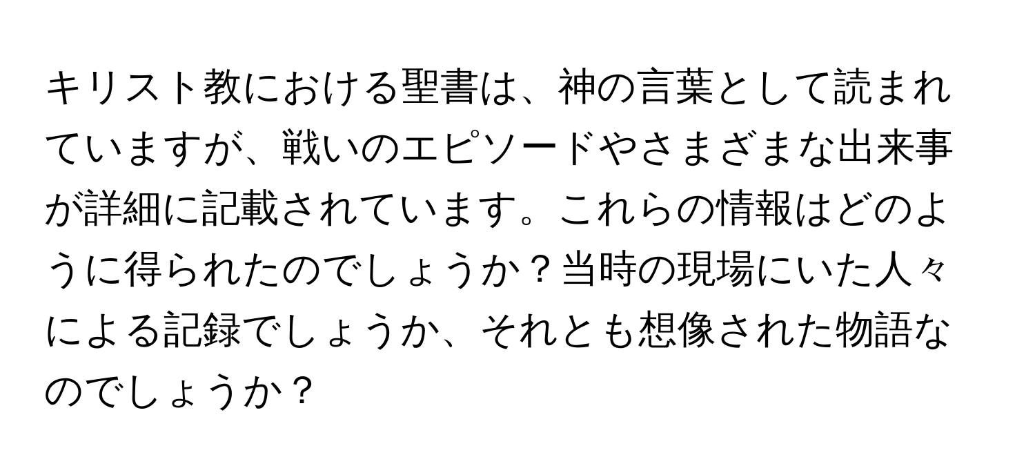 キリスト教における聖書は、神の言葉として読まれていますが、戦いのエピソードやさまざまな出来事が詳細に記載されています。これらの情報はどのように得られたのでしょうか？当時の現場にいた人々による記録でしょうか、それとも想像された物語なのでしょうか？