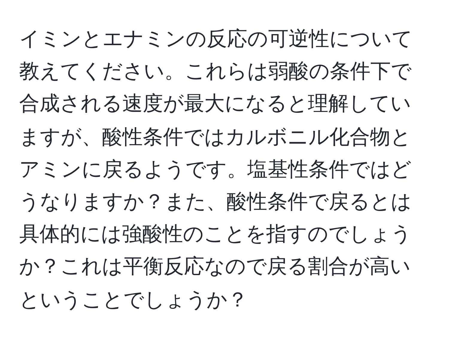 イミンとエナミンの反応の可逆性について教えてください。これらは弱酸の条件下で合成される速度が最大になると理解していますが、酸性条件ではカルボニル化合物とアミンに戻るようです。塩基性条件ではどうなりますか？また、酸性条件で戻るとは具体的には強酸性のことを指すのでしょうか？これは平衡反応なので戻る割合が高いということでしょうか？