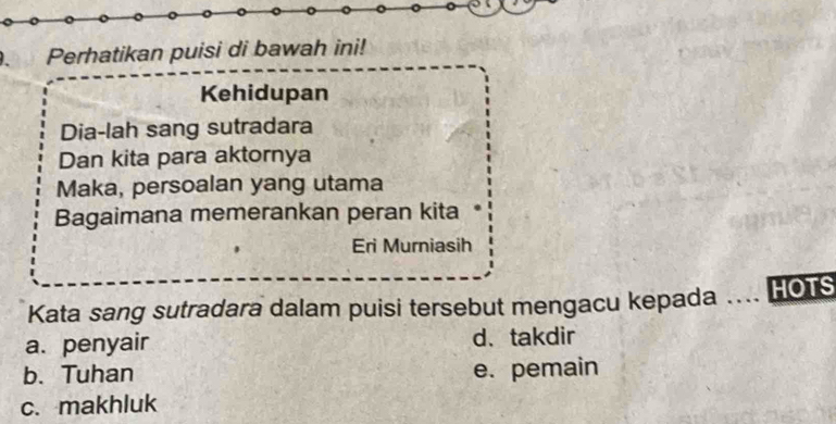 Perhatikan puisi di bawah ini!
Kehidupan
Dia-lah sang sutradara
Dan kita para aktornya
Maka, persoalan yang utama
Bagaimana memerankan peran kita
Eri Murniasih
Kata sang sutradara dalam puisi tersebut mengacu kepada … HOTS
a. penyair d、takdir
b. Tuhan e. pemain
c. makhluk