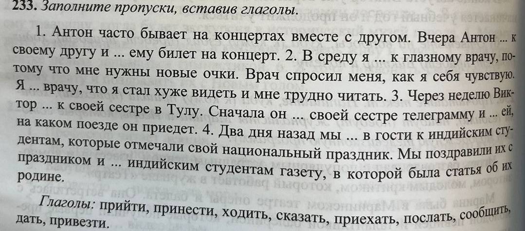 Заполните пропуски, вставив глаголы.
1. Антон часто бывает на концертах вместе с другом. Вчера Антон ... к
своему другу и ... ему билет на концерт. 2. В средуя ... к глазному врачу, лп-
τому что мне нужны новые очки. Врач слросил меня, как я себячувствую.
я ... врачуе что я стал хуже видеть и мне трудно читать. 3. Через неделюо Вик-
τор ... к своей сестре в Тулу. Сначала он ... своей сестре телеграмму и ... ей,
на каком поезде он приедет. 4. Два дня назад мыΙ .. в гости к индийским сту-
дентамη которые отмечали свой национальный πраздник. Мы πоздравили их с
лраздником и .. индийским студентам газету, в которой была статья об их
родине.
Γлαголы: πρийτи, πринесτи, ходиτь, сказаτь, πриехаτь, πослаτь, сообπиτь,
дать, привезти.