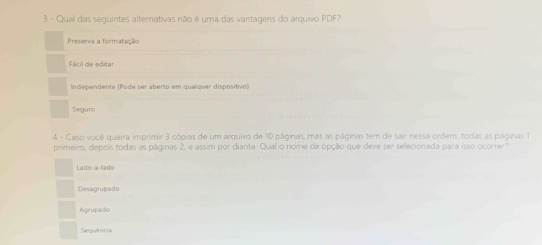 Qual das seguintes alternativas não é uma das vantagens do arquivo PDF?
Preserva a formatação
Fácil de editar
Independente (Pode ser aberto em qualquer dispositivo)
Seguro
4 - Caso você queira imprimir 3 cópias de um arquivo de 10 páginas, mas as páginas tem de sair nessa ordem: todas as páginas 1
primeiro, depois todas as páginas 2, e assim por diante. Qual o nome da opção que deve ser selecionada para isso ocorrer?
Lado-a-lado
Desagrupado
Agrupado
Sequência