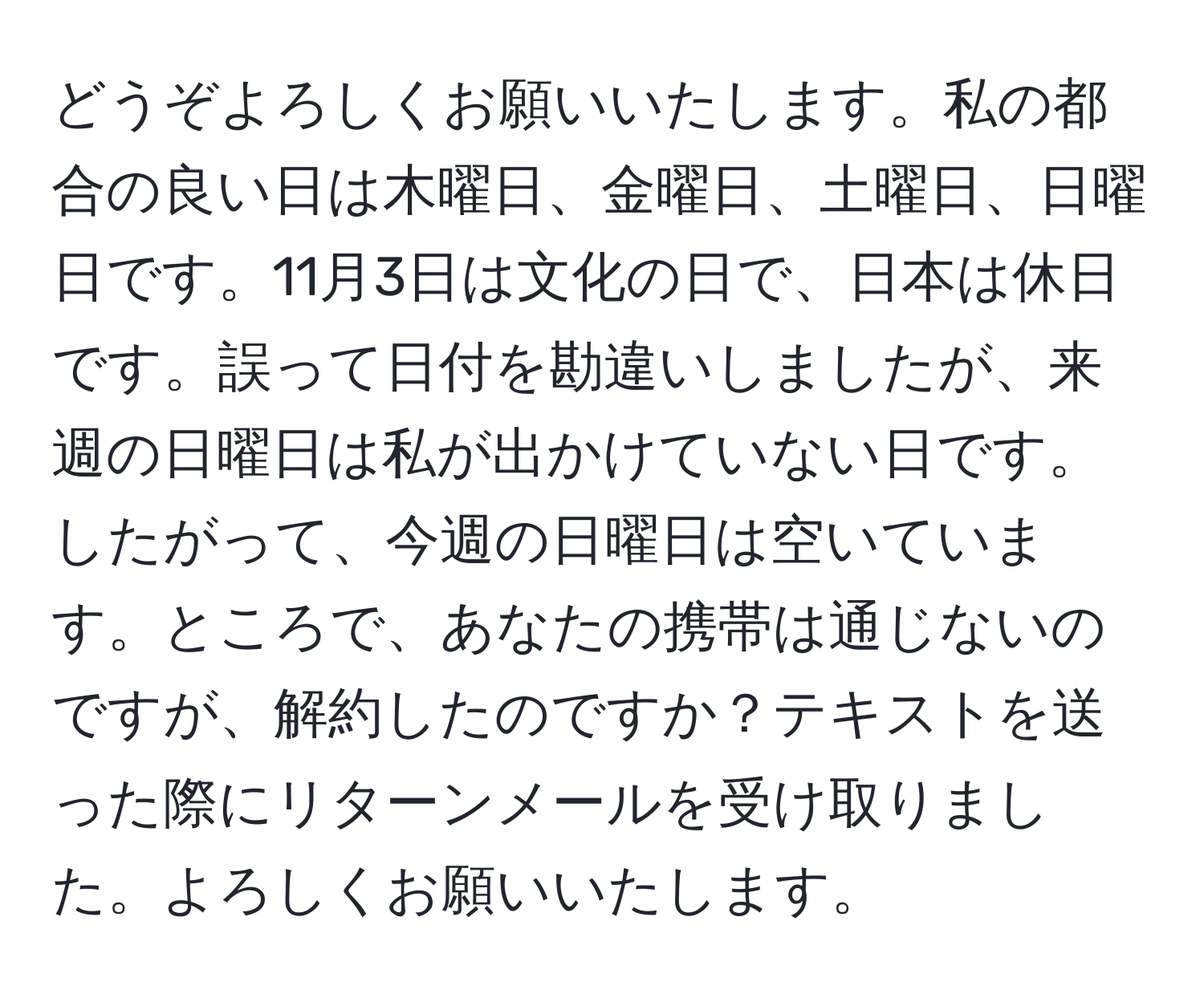 どうぞよろしくお願いいたします。私の都合の良い日は木曜日、金曜日、土曜日、日曜日です。11月3日は文化の日で、日本は休日です。誤って日付を勘違いしましたが、来週の日曜日は私が出かけていない日です。したがって、今週の日曜日は空いています。ところで、あなたの携帯は通じないのですが、解約したのですか？テキストを送った際にリターンメールを受け取りました。よろしくお願いいたします。