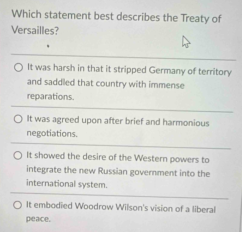 Which statement best describes the Treaty of
Versailles?
_
It was harsh in that it stripped Germany of territory
and saddled that country with immense
reparations.
_
It was agreed upon after brief and harmonious
negotiations.
_
It showed the desire of the Western powers to
integrate the new Russian government into the
international system.
_
It embodied Woodrow Wilson's vision of a liberal
peace.