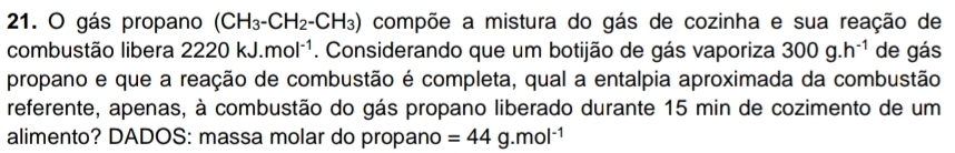 gás propano (CH_3-CH_2-CH_3) compõe a mistura do gás de cozinha e sua reação de 
combustão libera 2220kJ.mol^(-1). Considerando que um botijão de gás vaporiza 300g.h^(-1) de gás 
propano e que a reação de combustão é completa, qual a entalpia aproximada da combustão 
referente, apenas, à combustão do gás propano liberado durante 15 min de cozimento de um 
alimento? DADOS: massa molar do propano =44g.mol^(-1)