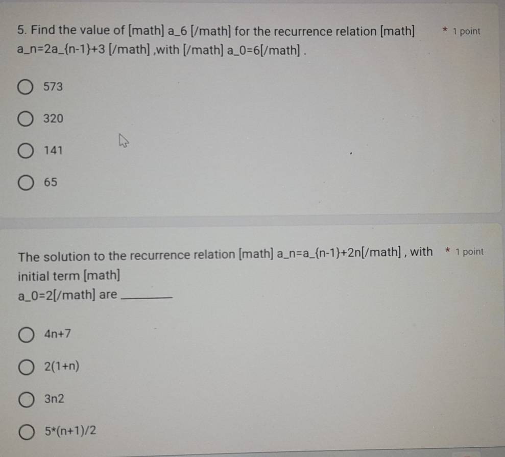 Find the value of [math] a_6 [/math] for the recurrence relation [math] * 1 point
a_ n=2a_  n-1 +3 [/math] ,with [/math] a_ O=6[/math].
573
320
141
65
The solution to the recurrence relation [math] a_ n=a_  n-1 +2n[/math] , with * 1 point
initial term [math]
a_ 0=2[/math] are_
4n+7
2(1+n)
3n2
5*(n+1)/2