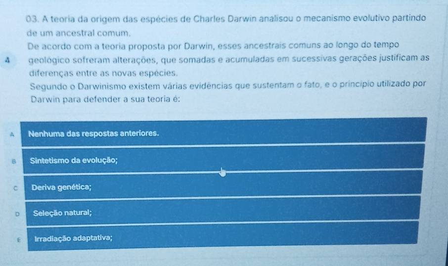 A teoria da origem das espécies de Charles Darwin analisou o mecanismo evolutivo partindo
de um ancestral comum.
De acordo com a teoria proposta por Darwin, esses ancestrais comuns ao longo do tempo
A geológico sofreram alterações, que somadas e acumuladas em sucessivas gerações justificam as
diferenças entre as novas espécies.
Segundo o Darwinismo existem várias evidências que sustentam o fato, e o princípio utilizado por
Darwin para defender a sua teoria é:
A Nenhuma das respostas anteriores.
B Sintetismo da evolução;
C Deriva genética;
D Seleção natural;
E Irradiação adaptativa;