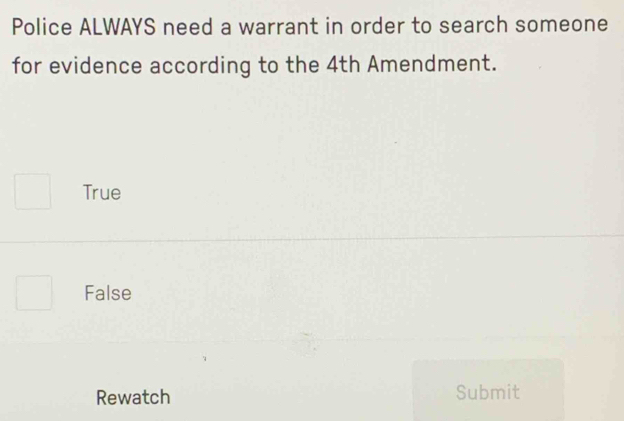 Police ALWAYS need a warrant in order to search someone
for evidence according to the 4th Amendment.
True
False
Rewatch Submit