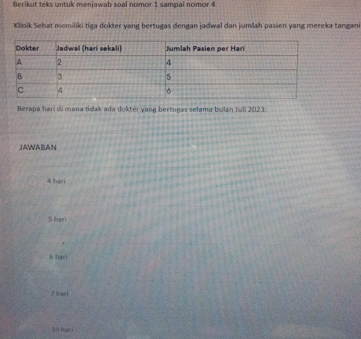 Berikut teks untuk menjawab soal nomor 1 sampai nomor 4
Klinik Sehat memiliki tiga dokter yang bertugas dengan jadwal dan jumlah pasien yang mereka tangani
Berapa hari di mana tidak ada dokter yang bertugas selama bulan Juli 2023 :
JAWABAN
4 hari
5 hari
6 hari
Z hari
10 han