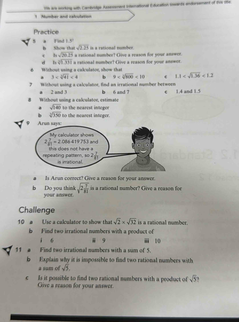 We are working with Cambrdge Assassment Intemattional Education lowards endorsement of this litte.
1. Number and calculation
Practice
5 a Find 1.3
b Show that sqrt(2.25) is a rational number.
c Is sqrt(20.25) a rational number? Give a reason for your answer.
d Is sqrt[3](1.331) a rational number? Give a reason for your answer.
6 Without using a calculator, show that
a 3 <4</tex> b 9 <10</tex> c 1.1 <1.2
7 Without using a calculator, find an irrational number between
a 2 and 3 b 6 and 7 c 1.4 and 1.5
8 Without using a calculator, estimate
a sqrt(140) to the nearest integer
b sqrt[3](350) to the nearest integer.
a Is Arun correct? Give a reason for your answer.
b Do you think sqrt(2frac 7)81 is a rational number? Give a reason for
your answer.
Challenge
10 a Use a calculator to show that sqrt(2)* sqrt(32) is a rational number.
b Find two irrational numbers with a product of
i 6 ⅱ 9 i 10
11 a Find two irrational numbers with a sum of 5.
b Explain why it is impossible to find two rational numbers with
a sum of sqrt(5),
c Is it possible to find two rational numbers with a product of sqrt(5) ?
Give a reason for your answer.