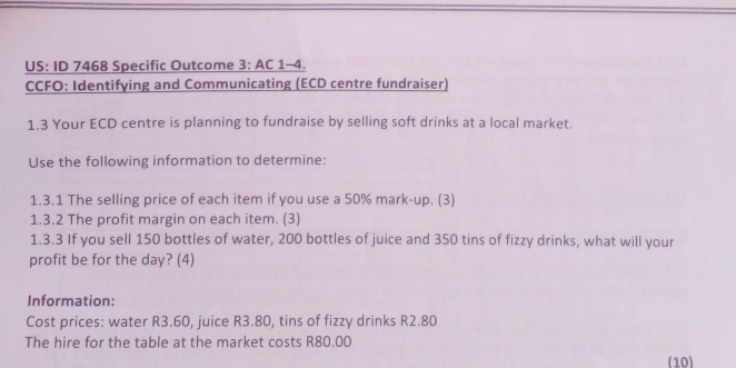 US: ID 7468 Specific Outcome 3: AC 1-4. 
CCFO: Identifying and Communicating (ECD centre fundraiser) 
1.3 Your ECD centre is planning to fundraise by selling soft drinks at a local market. 
Use the following information to determine: 
1.3.1 The selling price of each item if you use a 50% mark-up. (3) 
1.3.2 The profit margin on each item. (3) 
1.3.3 If you sell 150 bottles of water, 200 bottles of juice and 350 tins of fizzy drinks, what will your 
profit be for the day? (4) 
Information: 
Cost prices: water R3.60, juice R3.80, tins of fizzy drinks R2.80
The hire for the table at the market costs R80.00
(10)