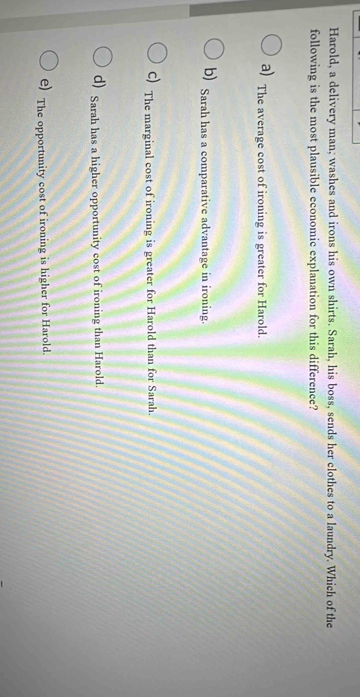 Harold, a delivery man, washes and irons his own shirts. Sarah, his boss, sends her clothes to a laundry. Which of the
following is the most plausible economic explanation for this difference?
a) The average cost of ironing is greater for Harold.
b) Sarah has a comparative advantage in ironing.
C) The marginal cost of ironing is greater for Harold than for Sarah.
d) Sarah has a higher opportunity cost of ironing than Harold.
e) The opportunity cost of ironing is higher for Harold.