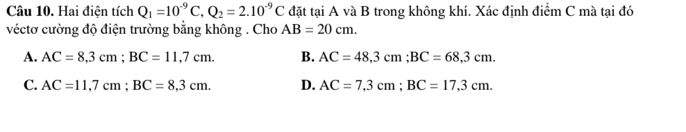 Hai điện tích Q_1=10^(-9)C, Q_2=2.10^(-9)C đặt tại A và B trong không khí. Xác định điểm C mà tại đó
véctơ cường độ điện trường bằng không . Cho AB=20cm.
B.
A. AC=8,3cm; BC=11,7cm. AC=48,3cm; BC=68,3cm.
C. AC=11,7cm; BC=8,3cm. D. AC=7,3cm; BC=17,3cm.