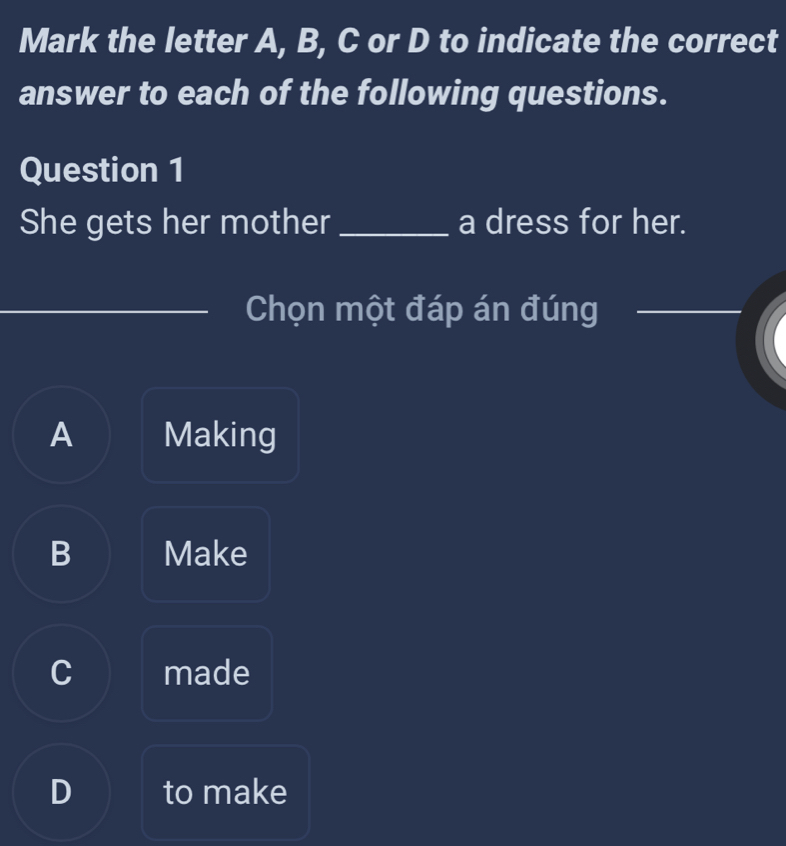 Mark the letter A, B, C or D to indicate the correct
answer to each of the following questions.
Question 1
She gets her mother_ a dress for her.
Chọn một đáp án đúng_
A Making
B Make
C made
D to make