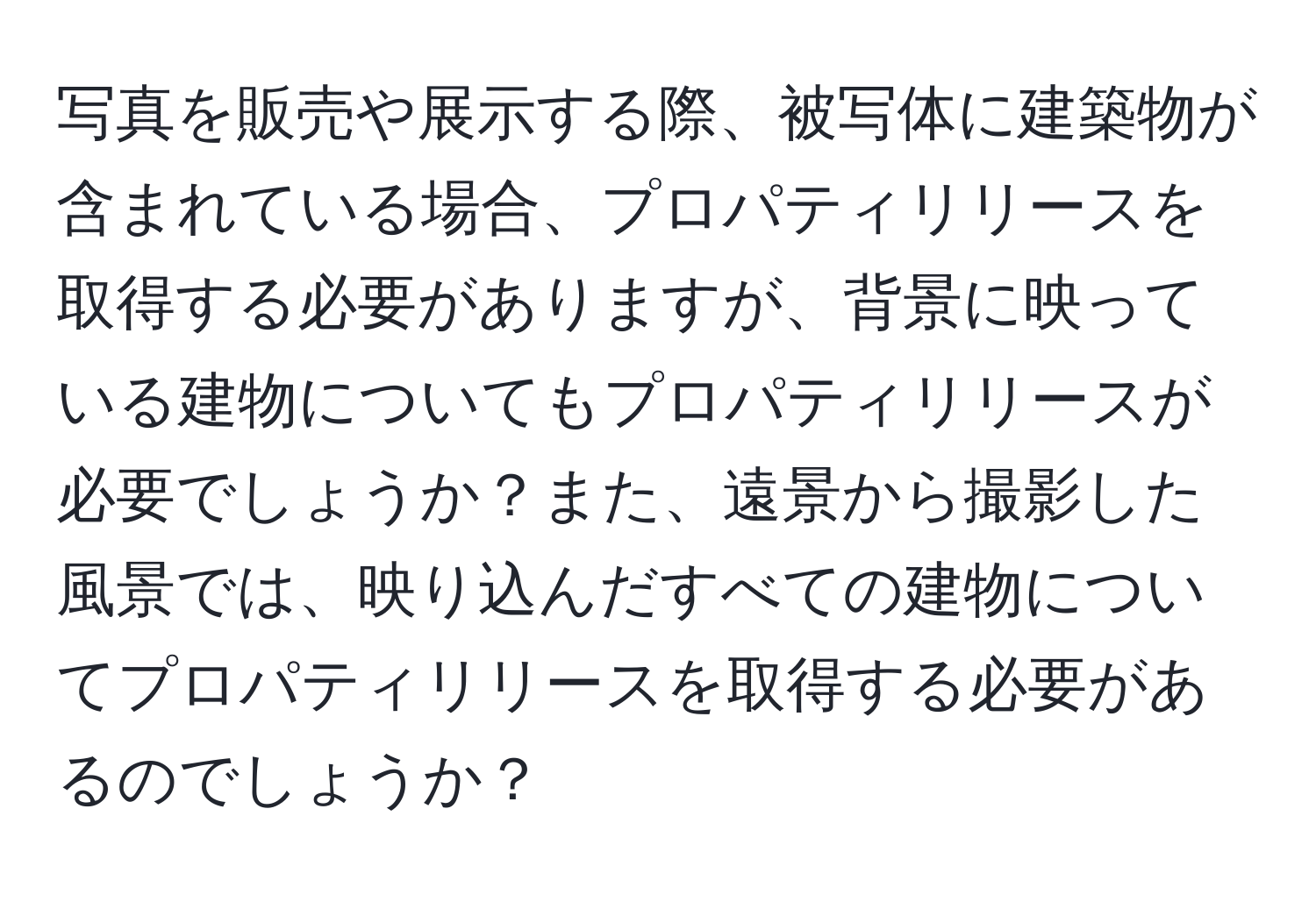 写真を販売や展示する際、被写体に建築物が含まれている場合、プロパティリリースを取得する必要がありますが、背景に映っている建物についてもプロパティリリースが必要でしょうか？また、遠景から撮影した風景では、映り込んだすべての建物についてプロパティリリースを取得する必要があるのでしょうか？