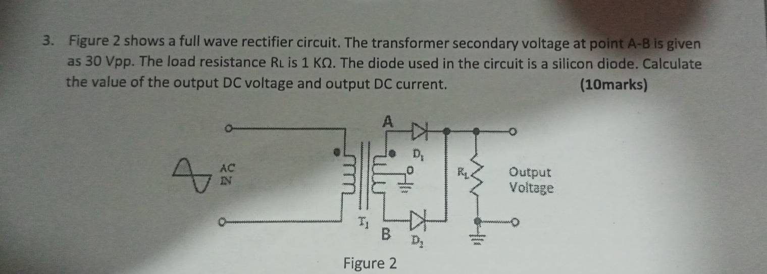 Figure 2 shows a full wave rectifier circuit. The transformer secondary voltage at point A-B is given
as 30 Vpp. The load resistance Rí is 1 KΩ. The diode used in the circuit is a silicon diode. Calculate
the value of the output DC voltage and output DC current. (10marks)
AC
IN
Figure 2