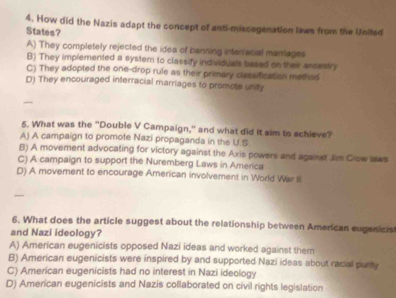 How did the Nazis adapt the concept of anti-miscegenation laws from the United
States?
A) They completely rejected the idea of banning interracial manriages
B) They implemented a system to classify individuals based on their ancastry
C) They adopted the one-drop rule as their primary clessification method
D) They encouraged interracial marriages to promote unity
5. What was the "Double V Campaign," and what did it aim to schieve?
A) A campaign to promote Nazi propaganda in the U.S
B) A movement advocating for victory against the Axis powers and aganst Jim Crow laws
C) A campaign to support the Nuremberg Laws in America
D) A movement to encourage American involvement in World War It
6. What does the article suggest about the relationship between American eugenicist
and Nazi ideology?
A) American eugenicists opposed Nazi ideas and worked against them
B) American eugenicists were inspired by and supported Nazi ideas about racial purity
C) American eugenicists had no interest in Nazi ideology
D) American eugenicists and Nazis collaborated on civil rights legislation