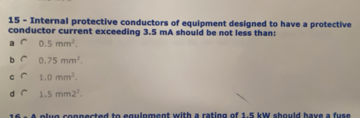 Internal protective conductors of equipment designed to have a protective
conductor current exceeding 3.5 mA should be not less than:
a 0.5mm^2.
b 0.75mm^2.
C 1.0mm^2.
d 1.5mm2^2. 
B plug conpected to eguipment with a rating of 1.5 kW should have a fuse